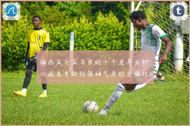 梅西亚与亚马尔的十个差异分析：从成名年龄到领袖气质的全面对比